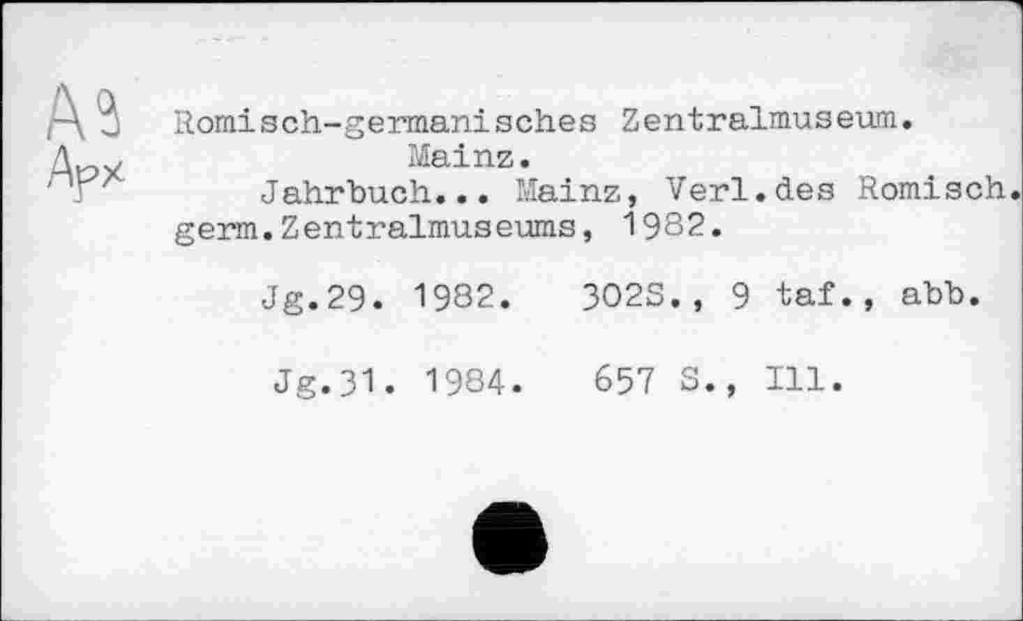 ﻿Römisch-germanisches Zentralmuseum.
Mainz.
Jahrbuch... Mainz, Verl.des Römisch, germ.Zentralmuseums, 1982.
Jg.29. 1982.	3023., 9 taf., abb.
Jg.31. 1984.	657 S., Ill.